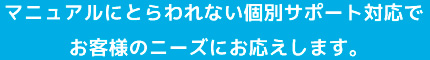 マニュアルにとらわれない個別サポート対応でお客様のニーズにお応えします。